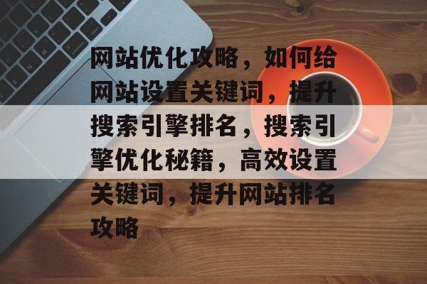 网站优化攻略，如何给网站设置关键词，提升搜索引擎排名，搜索引擎优化秘籍，高效设置关键词，提升网站排名攻略