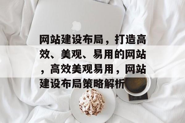 网站建设布局，打造高效、美观、易用的网站，高效美观易用，网站建设布局策略解析