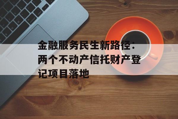 金融服务民生新路径：两个不动产信托财产登记项目落地