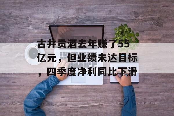 古井贡酒去年赚了55亿元，但业绩未达目标，四季度净利同比下滑