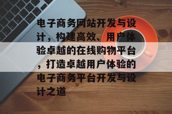 电子商务网站开发与设计，构建高效、用户体验卓越的在线购物平台，打造卓越用户体验的电子商务平台开发与设计之道