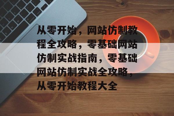 从零开始，网站仿制教程全攻略，零基础网站仿制实战指南，零基础网站仿制实战全攻略，从零开始教程大全