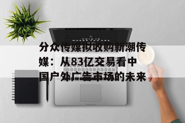 分众传媒拟收购新潮传媒：从83亿交易看中国户外广告市场的未来