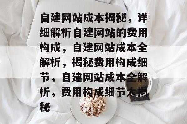 自建网站成本揭秘，详细解析自建网站的费用构成，自建网站成本全解析，揭秘费用构成细节，自建网站成本全解析，费用构成细节大揭秘