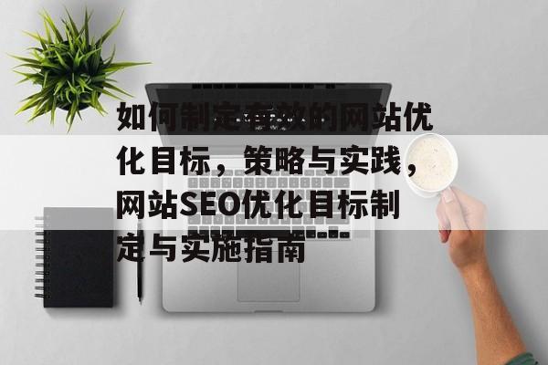 如何制定有效的网站优化目标，策略与实践，网站SEO优化目标制定与实施指南