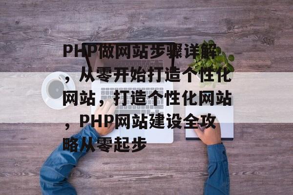 PHP做网站步骤详解,从零开始打造个性化网站,打造个性化网站,PHP网站建设全攻略从零起步 PHP做网站步骤详解,从零开始打造个性化网站,打造个性化网站,PHP网站建设全攻略从零起步