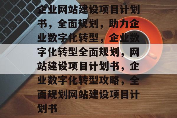 企业网站建设项目计划书，全面规划，助力企业数字化转型，企业数字化转型全面规划，网站建设项目计划书，企业数字化转型攻略，全面规划网站建设项目计划书