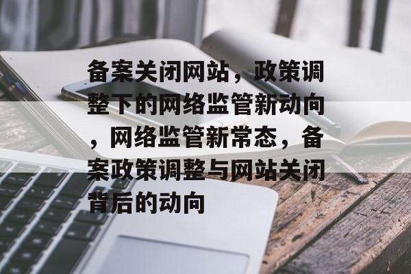 备案关闭网站，政策调整下的网络监管新动向，网络监管新常态，备案政策调整与网站关闭背后的动向