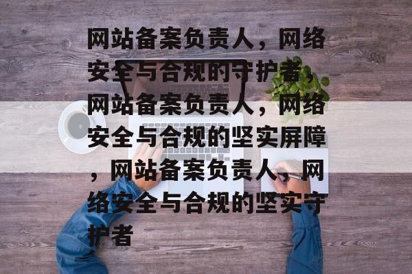网站备案负责人，网络安全与合规的守护者，网站备案负责人，网络安全与合规的坚实屏障，网站备案负责人，网络安全与合规的坚实守护者