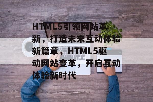 HTML5引领网站革新，打造未来互动体验新篇章，HTML5驱动网站变革，开启互动体验新时代