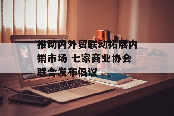推动内外贸联动拓展内销市场 七家商业协会联合发布倡议