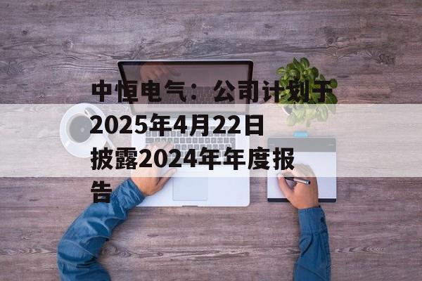 中恒电气：公司计划于2025年4月22日披露2024年年度报告