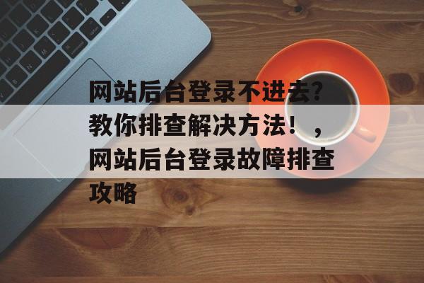 网站后台登录不进去？教你排查解决方法！，网站后台登录故障排查攻略