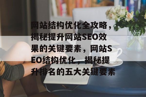网站结构优化全攻略，揭秘提升网站SEO效果的关键要素，网站SEO结构优化，揭秘提升排名的五大关键要素