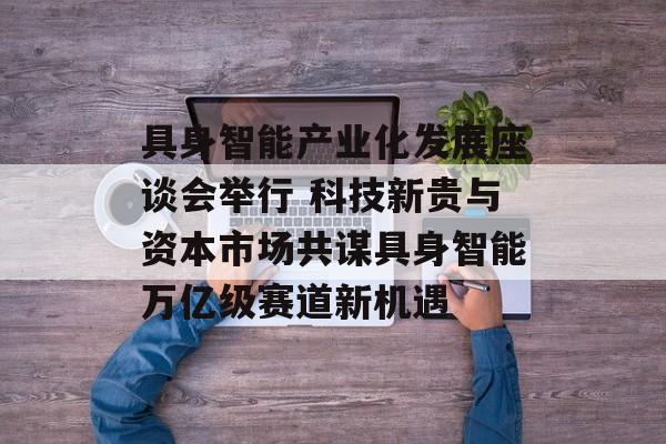 具身智能产业化发展座谈会举行 科技新贵与资本市场共谋具身智能万亿级赛道新机遇