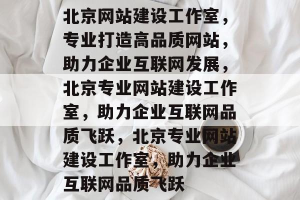 北京网站建设工作室，专业打造高品质网站，助力企业互联网发展，北京专业网站建设工作室，助力企业互联网品质飞跃，北京专业网站建设工作室，助力企业互联网品质飞跃