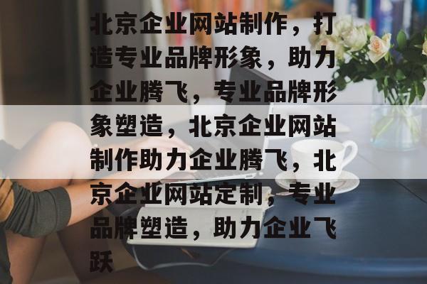 北京企业网站制作，打造专业品牌形象，助力企业腾飞，专业品牌形象塑造，北京企业网站制作助力企业腾飞，北京企业网站定制，专业品牌塑造，助力企业飞跃
