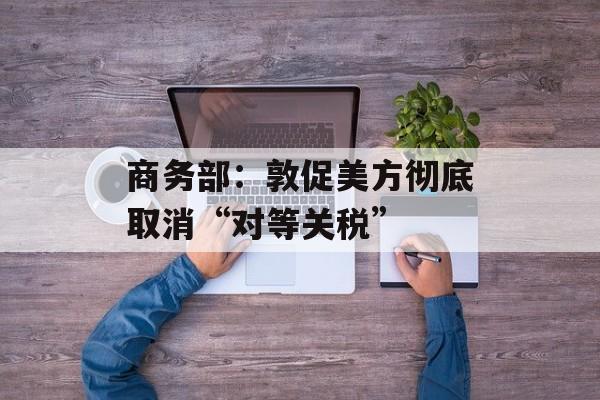 商务部：敦促美方彻底取消“对等关税”