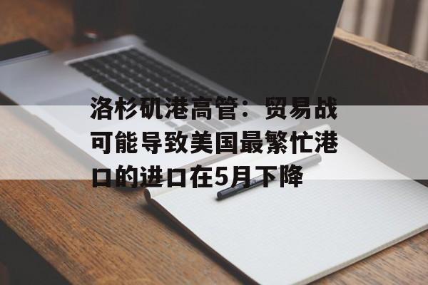 洛杉矶港高管:贸易战可能导致美国最繁忙港口的进口在5月下降 洛杉矶港高管:贸易战可能导致美国最繁忙港口的进口在5月下降