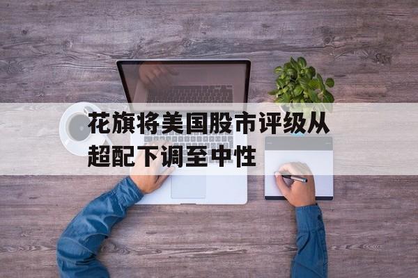 花旗将美国股市评级从超配下调至中性