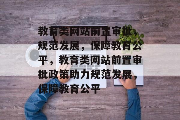 教育类网站前置审批，规范发展，保障教育公平，教育类网站前置审批政策助力规范发展，保障教育公平
