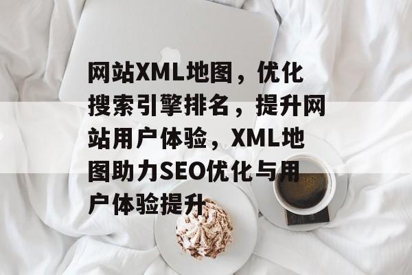 网站XML地图，优化搜索引擎排名，提升网站用户体验，XML地图助力SEO优化与用户体验提升