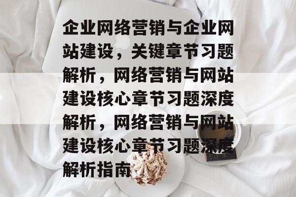 企业网络营销与企业网站建设，关键章节习题解析，网络营销与网站建设核心章节习题深度解析，网络营销与网站建设核心章节习题深度解析指南