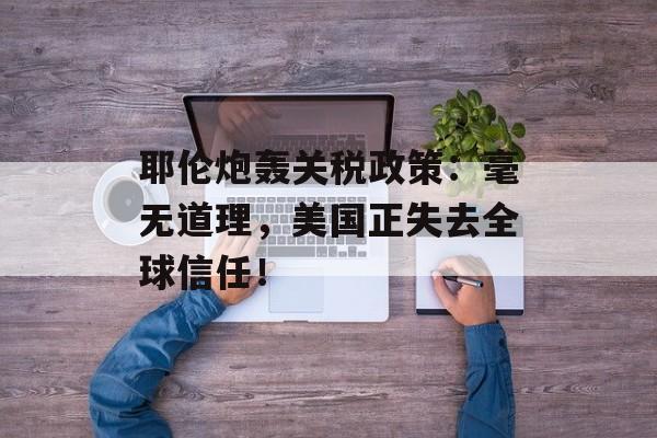 耶伦炮轰关税政策：毫无道理，美国正失去全球信任！