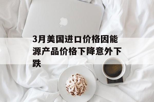 3月美国进口价格因能源产品价格下降意外下跌
