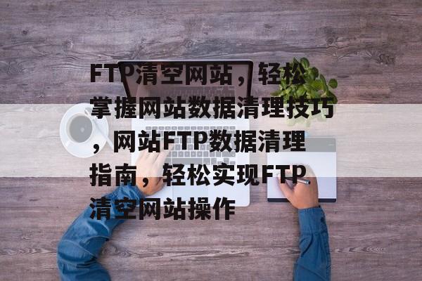 FTP清空网站，轻松掌握网站数据清理技巧，网站FTP数据清理指南，轻松实现FTP清空网站操作