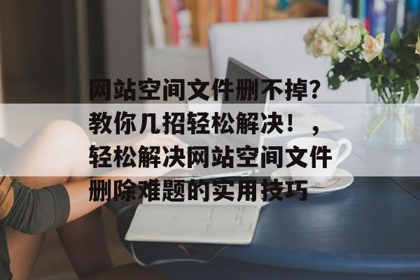网站空间文件删不掉？教你几招轻松解决！，轻松解决网站空间文件删除难题的实用技巧