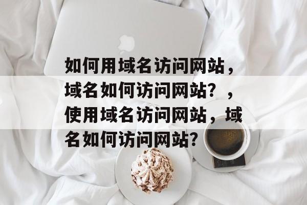 如何用域名访问网站，域名如何访问网站？，使用域名访问网站，域名如何访问网站？