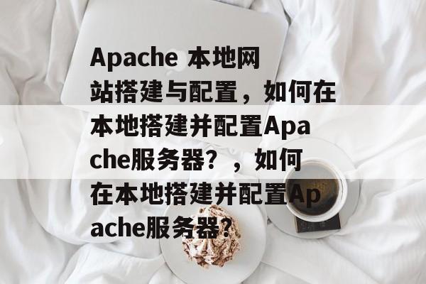 Apache 本地网站搭建与配置，如何在本地搭建并配置Apache服务器？，如何在本地搭建并配置Apache服务器？