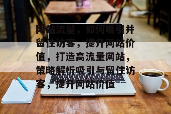网站流量，如何吸引并留住访客，提升网站价值，打造高流量网站，策略解析吸引与留住访客，提升网站价值