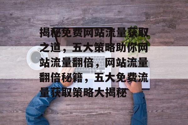 揭秘免费网站流量获取之道，五大策略助你网站流量翻倍，网站流量翻倍秘籍，五大免费流量获取策略大揭秘