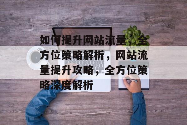 如何提升网站流量，全方位策略解析，网站流量提升攻略，全方位策略深度解析