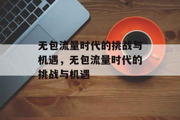 无包流量时代的挑战与机遇，无包流量时代的挑战与机遇