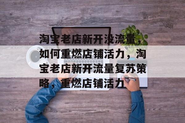 淘宝老店新开没流量，如何重燃店铺活力，淘宝老店新开流量复苏策略，重燃店铺活力