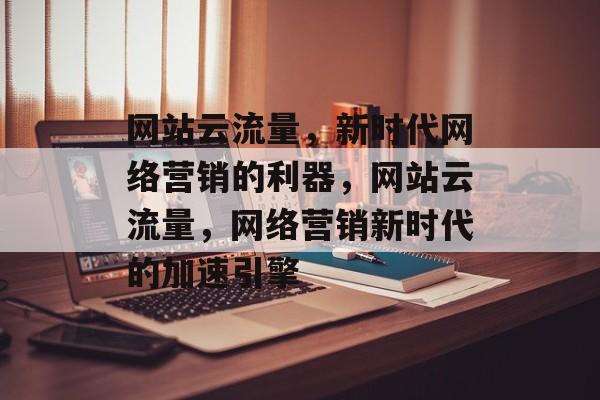 网站云流量，新时代网络营销的利器，网站云流量，网络营销新时代的加速引擎