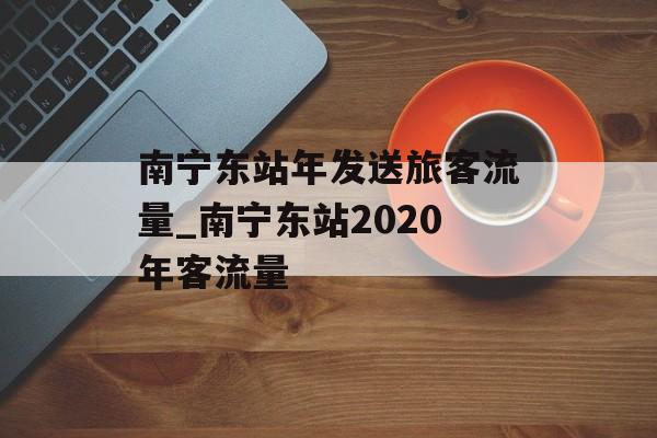 南宁东站年发送旅客流量_南宁东站2020年客流量