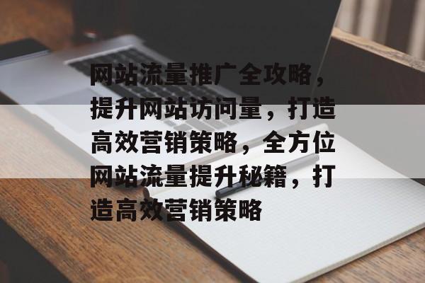 网站流量推广全攻略，提升网站访问量，打造高效营销策略，全方位网站流量提升秘籍，打造高效营销策略