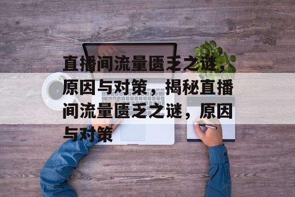 直播间流量匮乏之谜，原因与对策，揭秘直播间流量匮乏之谜，原因与对策