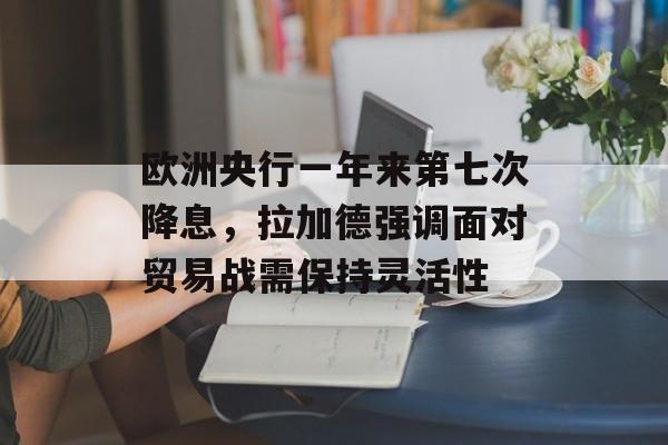 欧洲央行一年来第七次降息，拉加德强调面对贸易战需保持灵活性