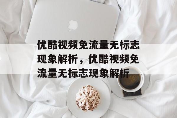 优酷视频免流量无标志现象解析，优酷视频免流量无标志现象解析