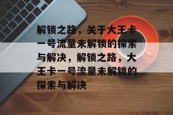 解锁之路，关于大王卡一号流量未解锁的探索与解决，解锁之路，大王卡一号流量未解锁的探索与解决
