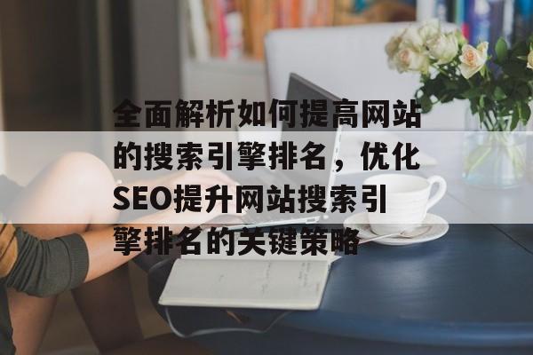 全面解析如何提高网站的搜索引擎排名，优化SEO提升网站搜索引擎排名的关键策略