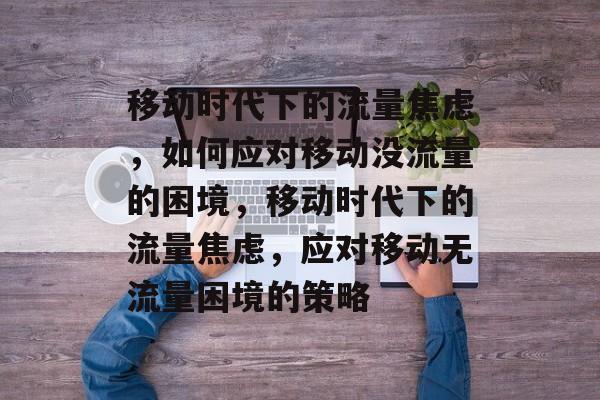 移动时代下的流量焦虑，如何应对移动没流量的困境，移动时代下的流量焦虑，应对移动无流量困境的策略