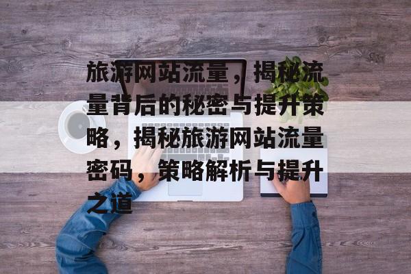 旅游网站流量，揭秘流量背后的秘密与提升策略，揭秘旅游网站流量密码，策略解析与提升之道