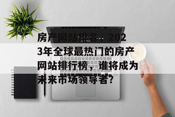房产网站排名，2023年全球最热门的房产网站排行榜，谁将成为未来市场领导者？