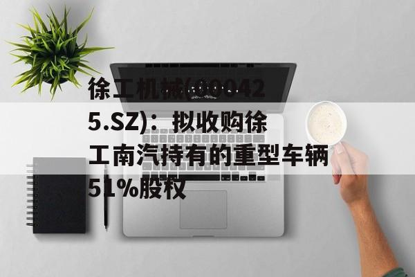 徐工机械(000425.SZ)：拟收购徐工南汽持有的重型车辆51%股权